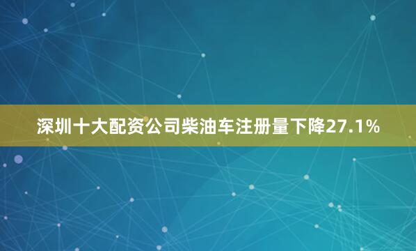 深圳十大配资公司柴油车注册量下降27.1%