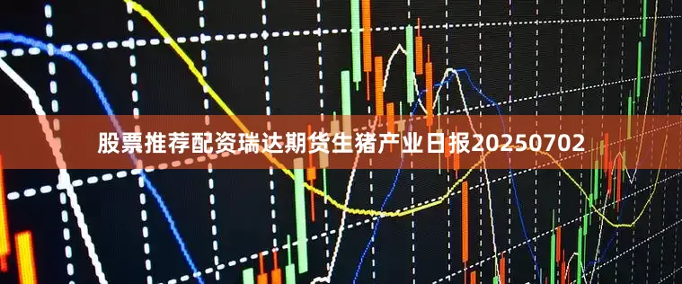 股票推荐配资瑞达期货生猪产业日报20250702