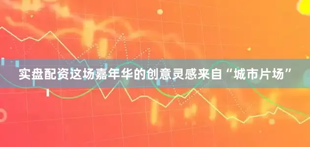 实盘配资这场嘉年华的创意灵感来自“城市片场”